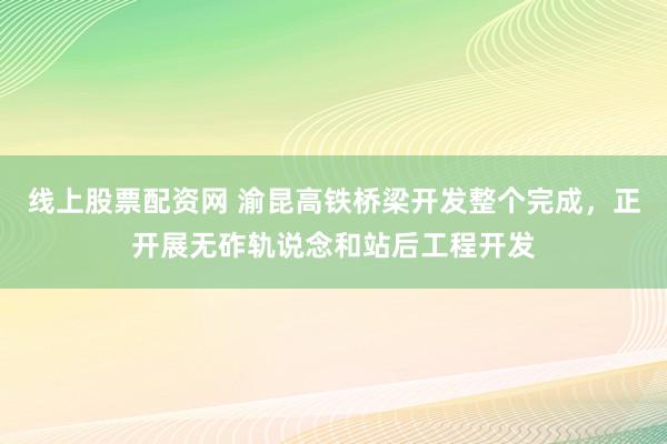 线上股票配资网 渝昆高铁桥梁开发整个完成，正开展无砟轨说念和站后工程开发