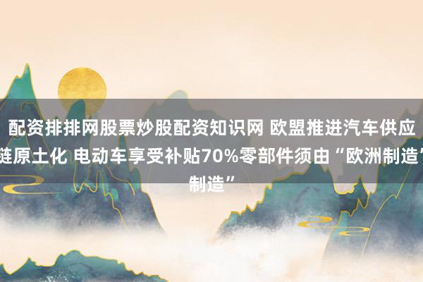 配资排排网股票炒股配资知识网 欧盟推进汽车供应链原土化 电动车享受补贴70%零部件须由“欧洲制造”