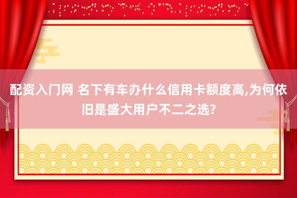 配资入门网 名下有车办什么信用卡额度高,为何依旧是盛大用户不二之选?