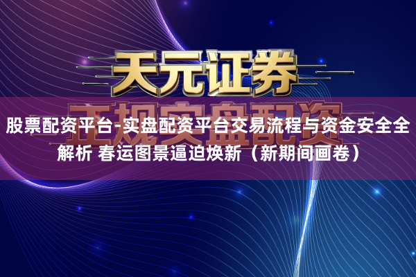 股票配资平台-实盘配资平台交易流程与资金安全全解析 春运图景逼迫焕新（新期间画卷）