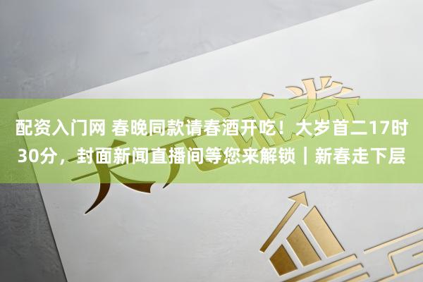 配资入门网 春晚同款请春酒开吃！大岁首二17时30分，封面新闻直播间等您来解锁｜新春走下层