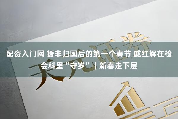 配资入门网 援非归国后的第一个春节 戚红辉在检会科里“守岁”｜新春走下层