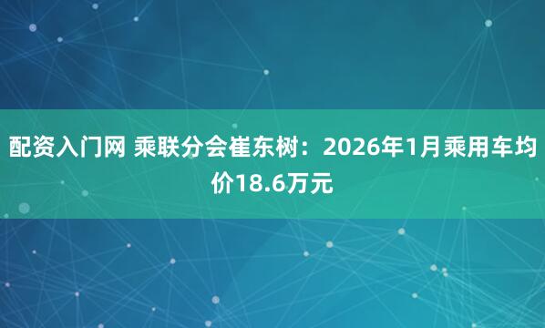 配资入门网 乘联分会崔东树：2026年1月乘用车均价18.6万元