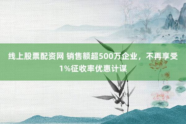 线上股票配资网 销售额超500万企业，不再享受1%征收率优惠计谋