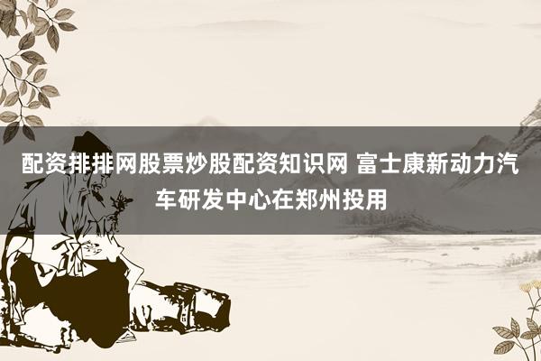 配资排排网股票炒股配资知识网 富士康新动力汽车研发中心在郑州投用
