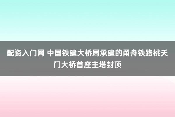 配资入门网 中国铁建大桥局承建的甬舟铁路桃夭门大桥首座主塔封顶