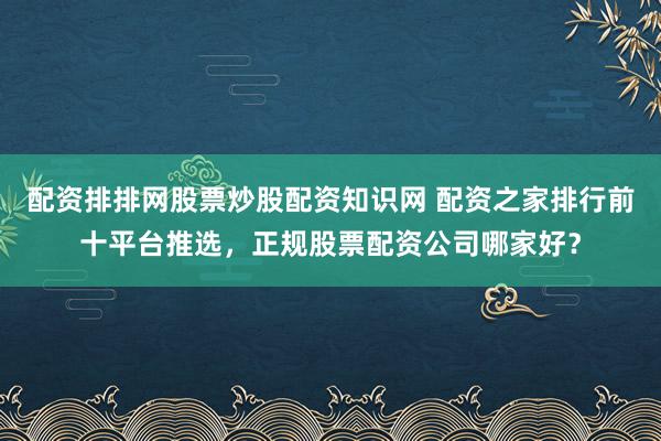 配资排排网股票炒股配资知识网 配资之家排行前十平台推选，正规股票配资公司哪家好？