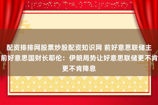 配资排排网股票炒股配资知识网 前好意思联储主席、前好意思国财长耶伦：伊朗局势让好意思联储更不肯降息
