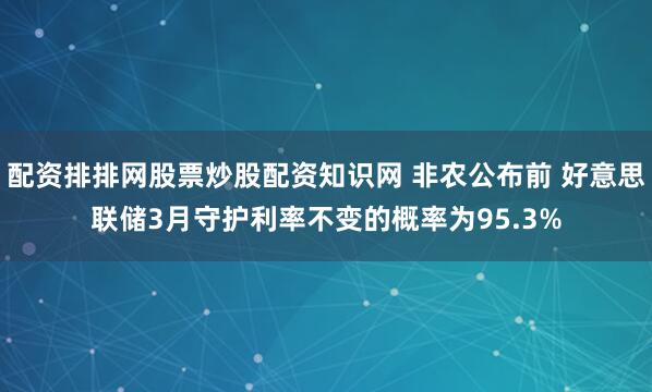 配资排排网股票炒股配资知识网 非农公布前 好意思联储3月守护利率不变的概率为95.3%
