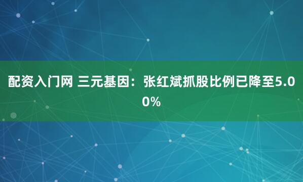 配资入门网 三元基因：张红斌抓股比例已降至5.00%