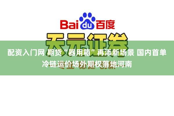 配资入门网 期货“器用箱”再添新场景 国内首单冷链运价场外期权落地河南