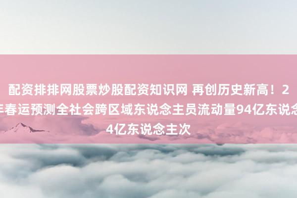配资排排网股票炒股配资知识网 再创历史新高！2026年春运预测全社会跨区域东说念主员流动量94亿东说念主次