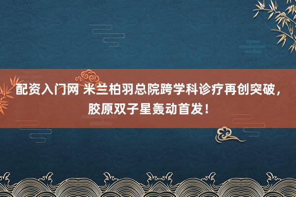 配资入门网 米兰柏羽总院跨学科诊疗再创突破，胶原双子星轰动首发！