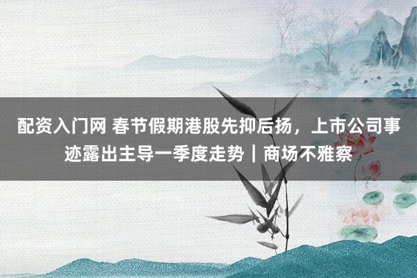 配资入门网 春节假期港股先抑后扬，上市公司事迹露出主导一季度走势｜商场不雅察