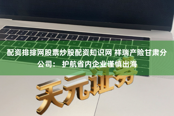 配资排排网股票炒股配资知识网 祥瑞产险甘肃分公司： 护航省内企业谨慎出海