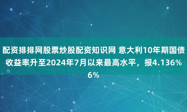 配资排排网股票炒股配资知识网 意大利10年期国债收益率升至2024年7月以来最高水平，报4.136%