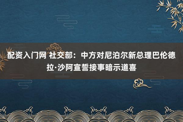 配资入门网 社交部：中方对尼泊尔新总理巴伦德拉·沙阿宣誓接事暗示道喜
