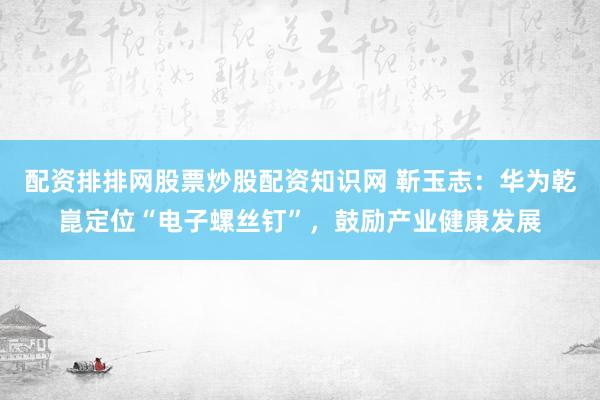 配资排排网股票炒股配资知识网 靳玉志：华为乾崑定位“电子螺丝钉”，鼓励产业健康发展