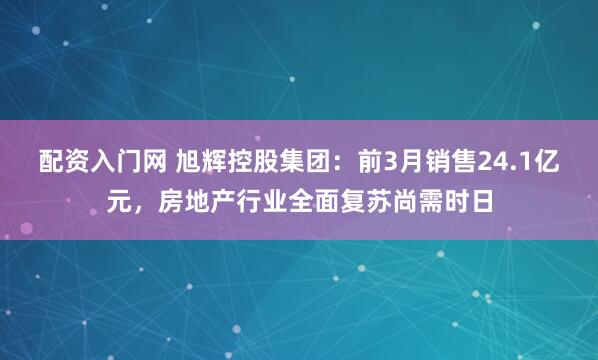 配资入门网 旭辉控股集团：前3月销售24.1亿元，房地产行业全面复苏尚需时日
